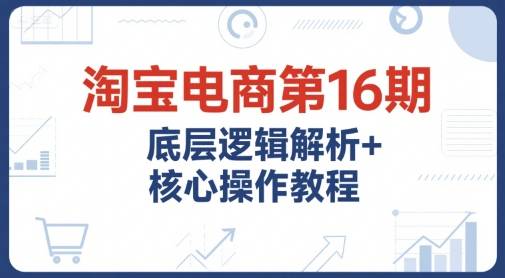 淘宝电商第16期，底层逻辑解析+核心操作教程，运营、推广提升能力的必学课程+配套资料-云推网创项目库