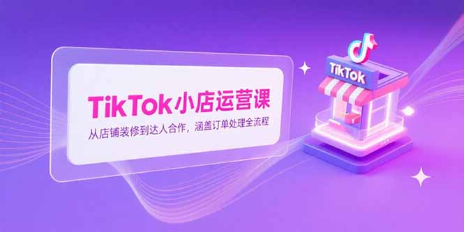 TikTok小店运营课，从店铺装修到达人合作，涵盖订单处理全流程-云推网创项目库