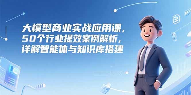 大模型商业实战应用课，50个行业提效案例解析，详解智能体与知识库搭建-云推网创项目库