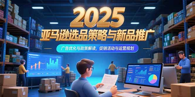 2025亚马逊选品策略与新品推广，广告优化与政策解读，促销活动与运营规划-云推网创项目库