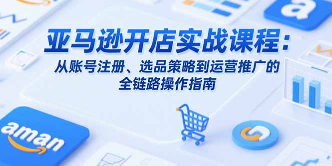 亚马逊开店实战课程：从账号注册、选品策略到运营推广的全链路操作指南-云推网创项目库