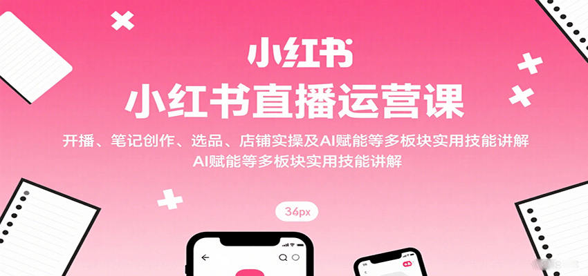 小红书直播运营课：开播、笔记创作、选品、店铺实操及 AI 赋能等多板块实用技能讲解-云推网创项目库