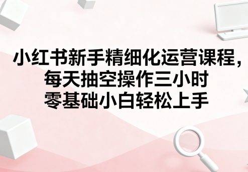 小红书新手精细化运营课程，每天抽空操作三小时，零基础小白轻松上手-云推网创项目库