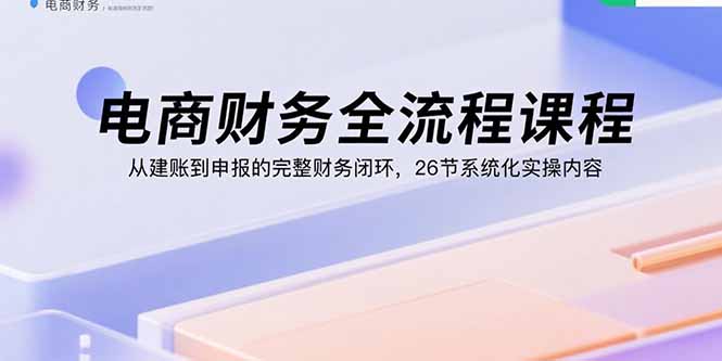 电商财务全流程课程：从建账到申报的完整财务闭环，26节系统化实操内容-云推网创项目库