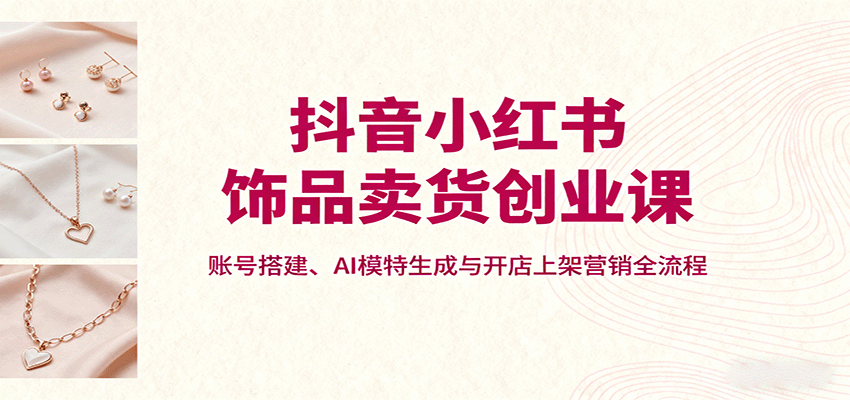 抖音小红书饰品卖货创业课，账号搭建、AI模特生成与开店上架营销全流程-云推网创项目库