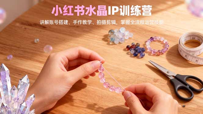 小红书水晶IP训练营，讲解账号搭建、手作教学、拍摄剪辑，全流程运营技能-云推网创项目库