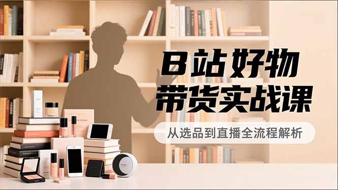 B站好物带货实战课,账号定位、选品拍摄、运营变现,全流程教学,实现UP主月入过万-云推网创项目库