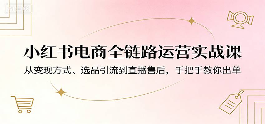 小红书电商全链路运营实战课：从变现方式、选品引流到直播售后，手把手教你出单-云推网创项目库