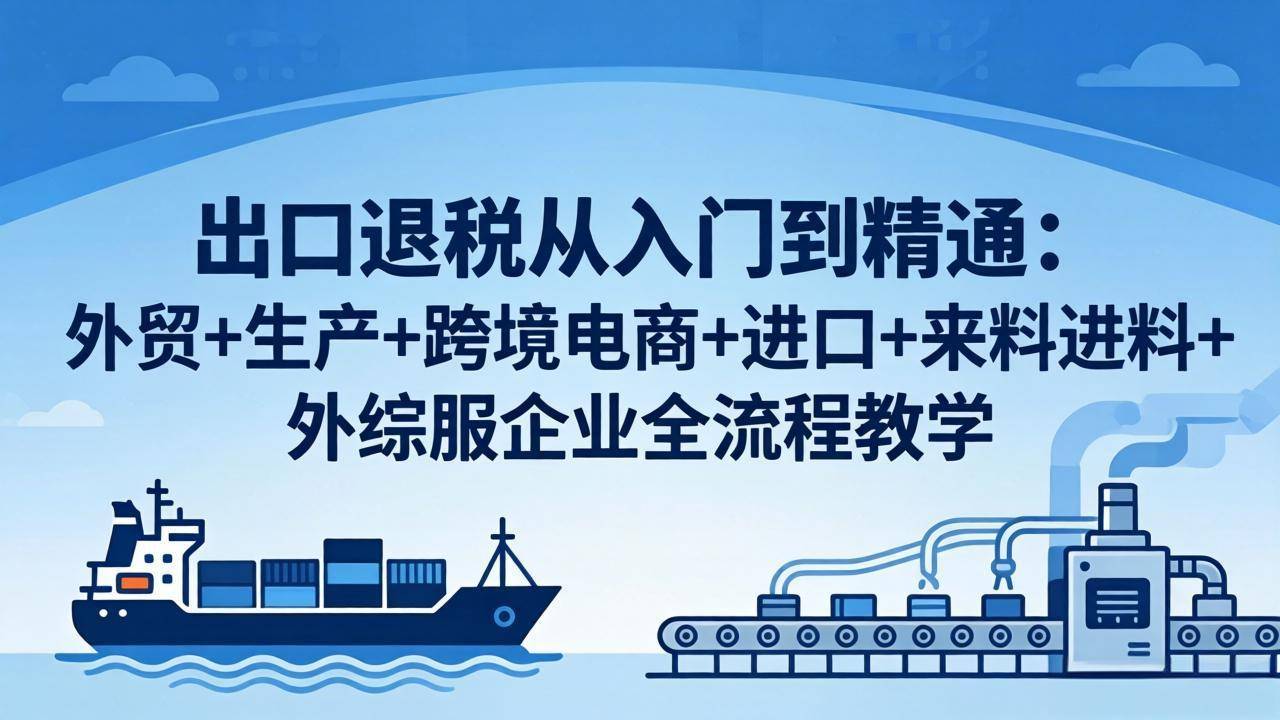 出口退税从入门到精通：外贸+生产+跨境电商+进口+来料进料+外综服企业全流程教学-云推网创项目库