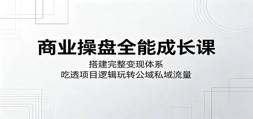 商业操盘全能成长课：搭建完整变现体系，吃透项目逻辑玩转公域私域流量-云推网创项目库