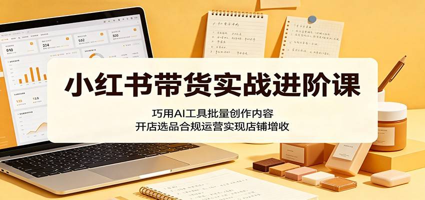小红书带货实战进阶课：巧用AI工具批量创作内容，开店选品合规运营实现店铺增收-云推网创项目库