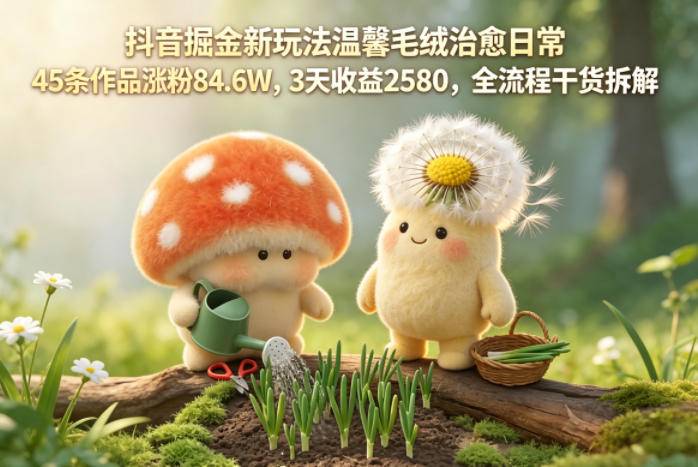 抖音掘金新玩法温馨毛绒治愈日常，45条作品涨粉84.6W，3天收益2580，全流程干货拆解-云推网创项目库