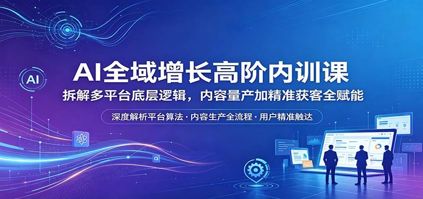 AI全域增长高阶内训课：拆解多平台底层逻辑，内容量产加精准获客全赋能-云推网创项目库