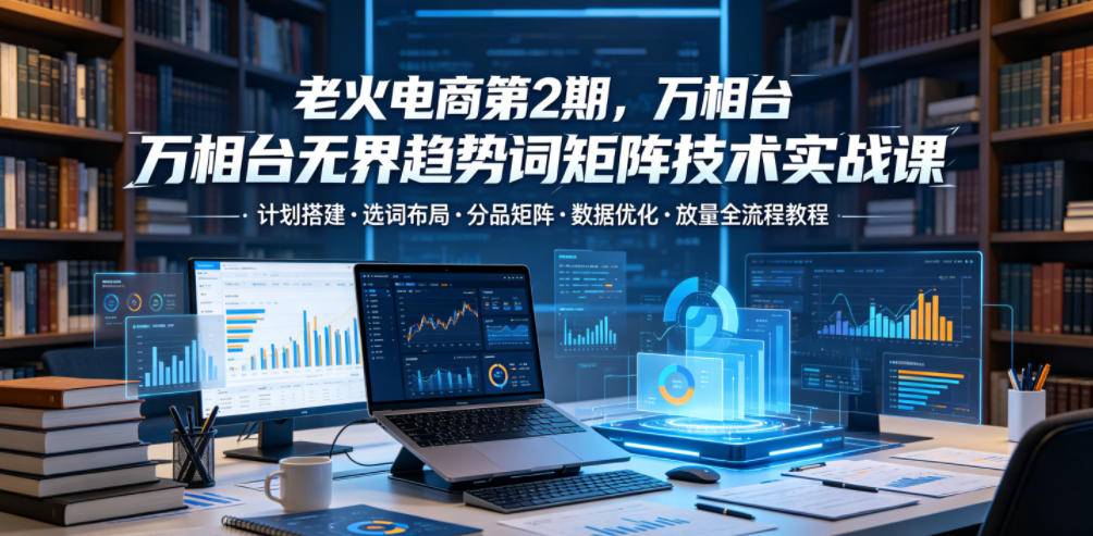 老火电商第2期，万相台无界趋势词矩阵技术实战课，计划搭建・选词布局・分品矩阵・数据优化・放量全流程教程-云推网创项目库