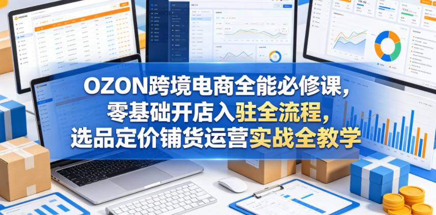 OZON跨境电商全能必修课，零基础开店入驻全流程，选品定价铺货运营实战全教学(更新0605)-云推网创项目库