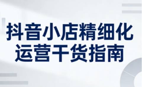 抖音小店精细化运营干货指南新版,助力商家系统提升店铺运营能力(更新26年6月)-云推网创项目库