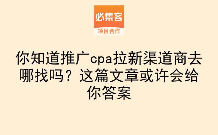 你知道推广cpa拉新渠道商去哪找吗?这篇文章或许会给你答案-云推网创项目库