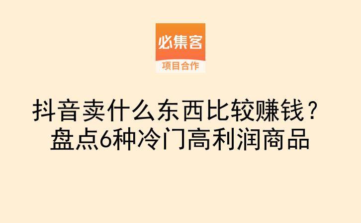 抖音卖什么东西比较赚钱？盘点6种冷门高利润商品-云推网创项目库